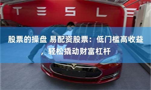 股票的操盘 易配资股票：低门槛高收益，轻松撬动财富杠杆