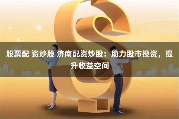 股票配 资炒股 济南配资炒股：助力股市投资，提升收益空间