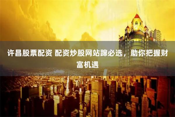 许昌股票配资 配资炒股网站蹿必选，助你把握财富机遇