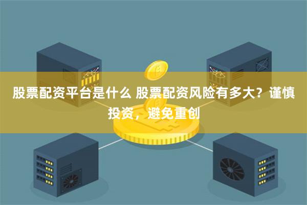 股票配资平台是什么 股票配资风险有多大？谨慎投资，避免重创