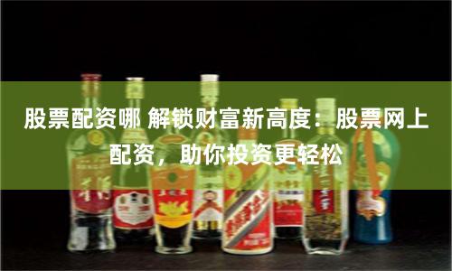 股票配资哪 解锁财富新高度：股票网上配资，助你投资更轻松