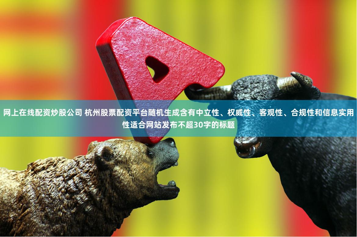 网上在线配资炒股公司 杭州股票配资平台随机生成含有中立性、权威性、客观性、合规性和信息实用性适合网站发布不超30字的标题